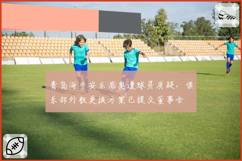 青岛海牛安东尼奥遭球员质疑，俱乐部外教更换方案已提交董事会