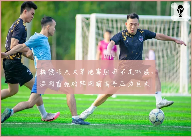 梅德韦杰夫草地赛胜率不足四成，温网首轮对阵网前高手压力巨大