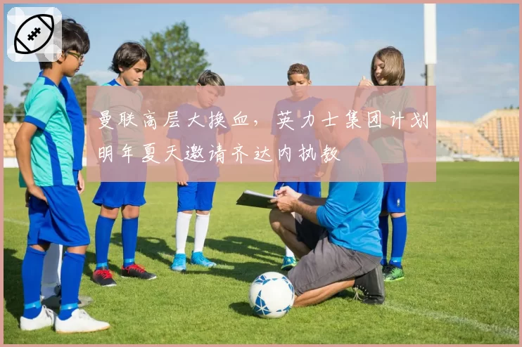 曼联高层大换血，英力士集团计划明年夏天邀请齐达内执教