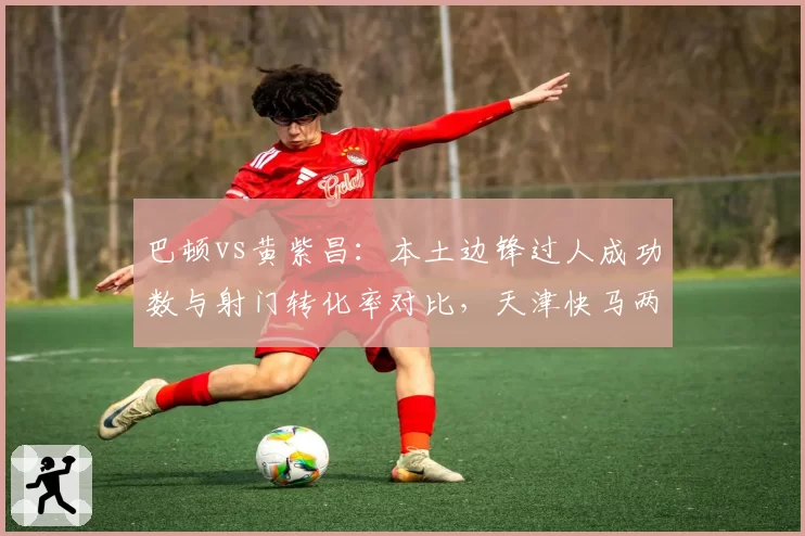 巴顿vs黄紫昌：本土边锋过人成功数与射门转化率对比，天津快马两项均领先