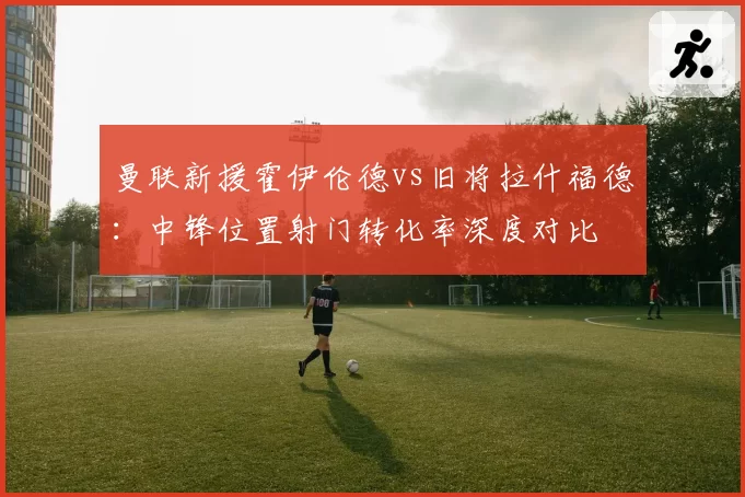 曼联新援霍伊伦德vs旧将拉什福德:中锋位置射门转化率深度对比