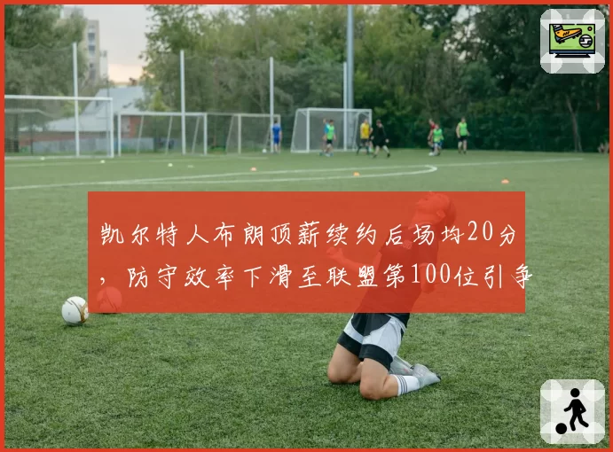 凯尔特人布朗顶薪续约后场均20分，防守效率下滑至联盟第100位引争议