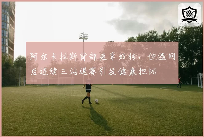 阿尔卡拉斯背部痉挛好转，但温网后连续三站退赛引发健康担忧