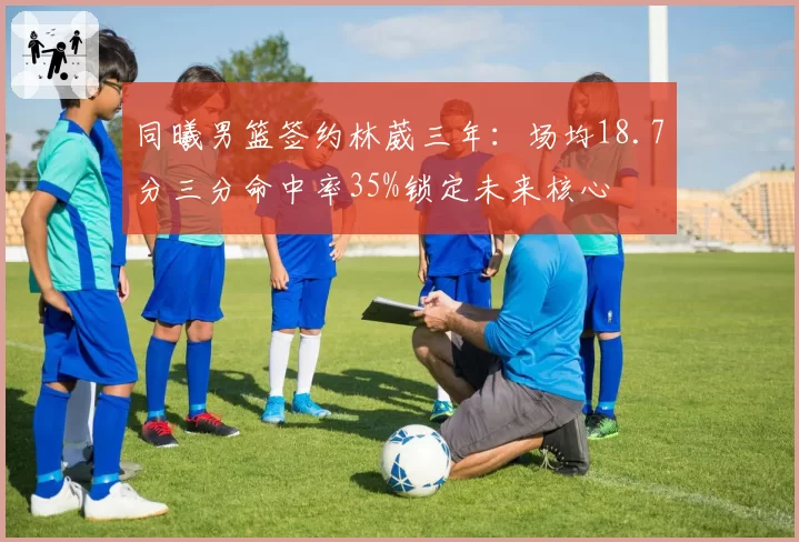 同曦男篮签约林葳三年：场均18.7分三分命中率35%锁定未来核心