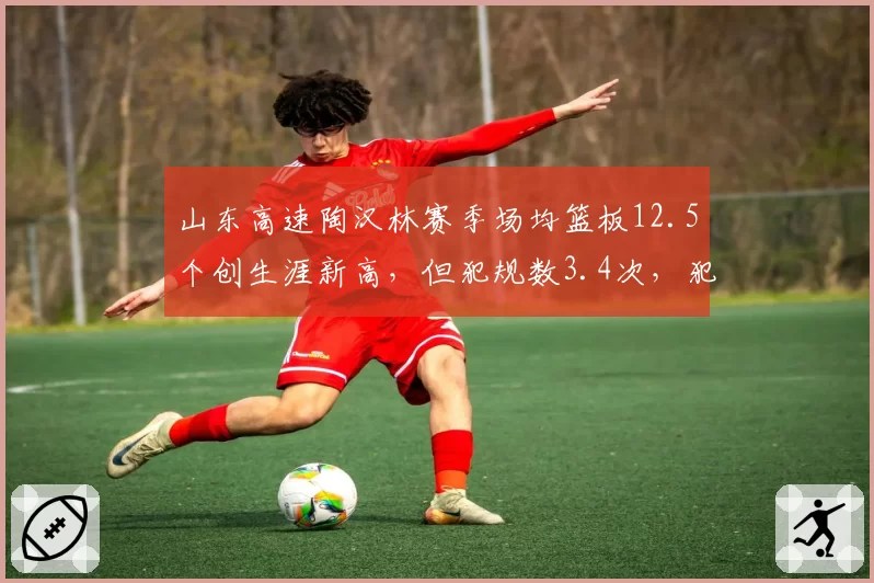 山东高速陶汉林赛季场均篮板12.5个创生涯新高，但犯规数3.4次，犯规危机影响出场时间