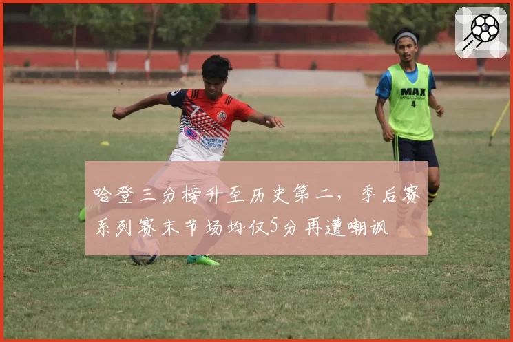 哈登三分榜升至历史第二，季后赛系列赛末节场均仅5分再遭嘲讽
