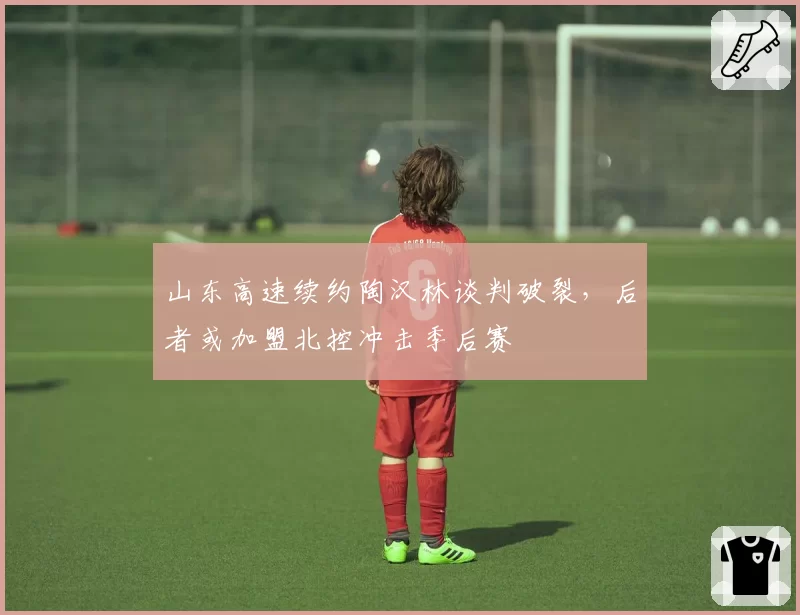 山东高速续约陶汉林谈判破裂,后者或加盟北控冲击季后赛