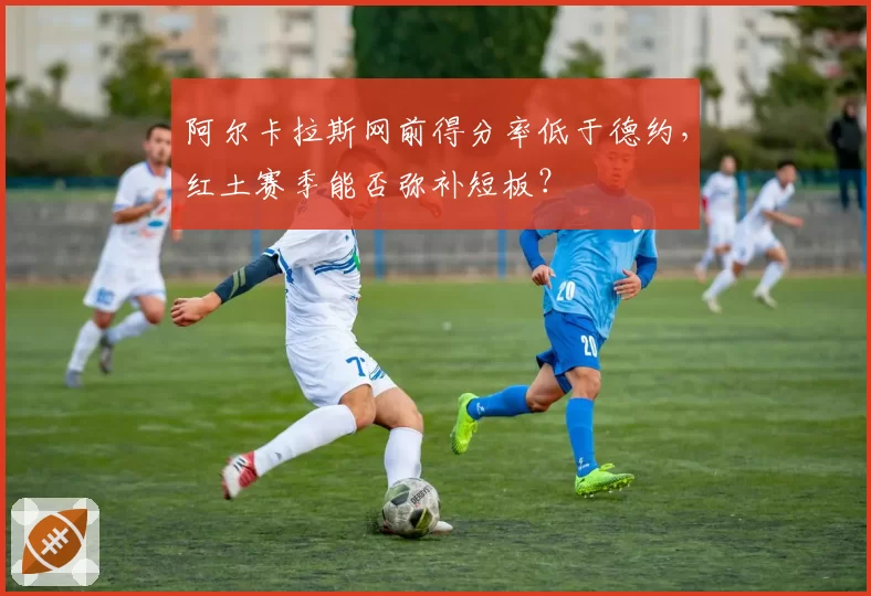 阿尔卡拉斯网前得分率低于德约，红土赛季能否弥补短板？