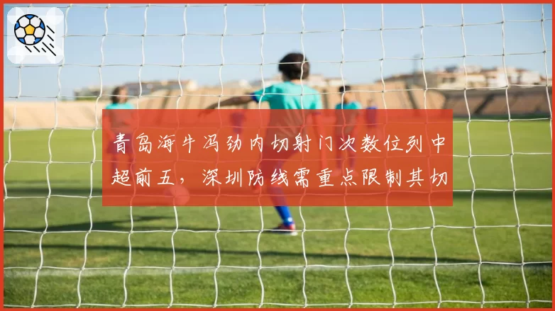 青岛海牛冯劲内切射门次数位列中超前五,深圳防线需重点限制其切入