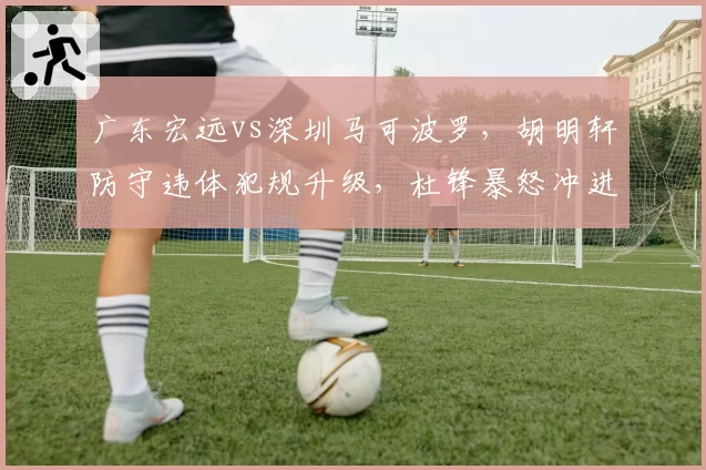 广东宏远vs深圳马可波罗,胡明轩防守违体犯规升级,杜锋暴怒冲进场内理论