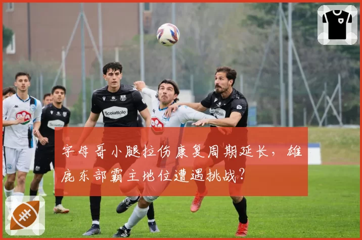 字母哥小腿拉伤康复周期延长，雄鹿东部霸主地位遭遇挑战？