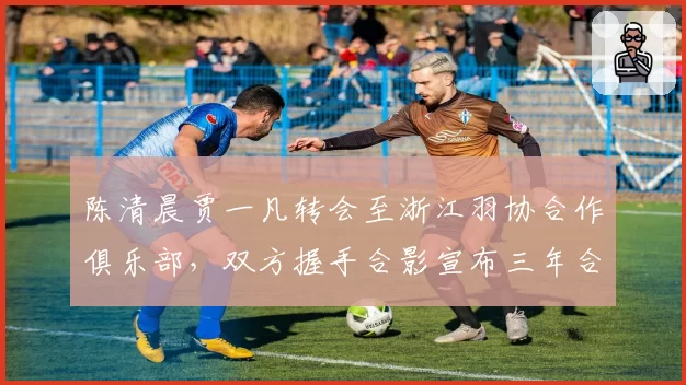 陈清晨贾一凡转会至浙江羽协合作俱乐部,双方握手合影宣布三年合作协议
