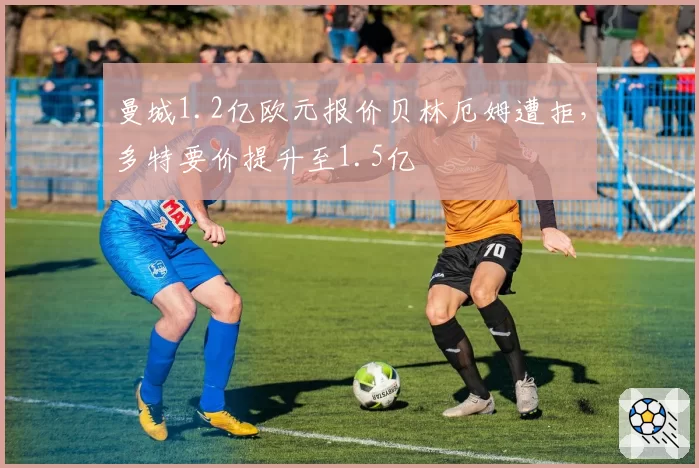 曼城1.2亿欧元报价贝林厄姆遭拒，多特要价提升至1.5亿