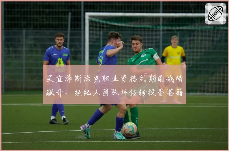 吴宜泽斯诺克职业资格到期前战绩飙升，经纪人团队评估转投香港籍可能性