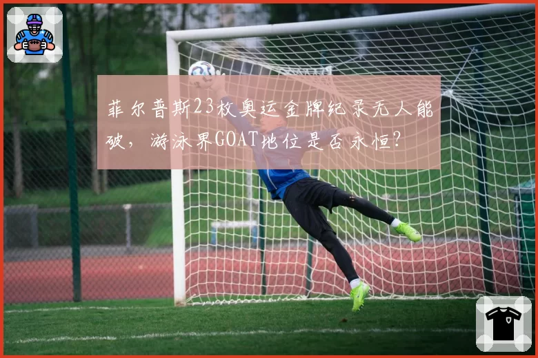 菲尔普斯23枚奥运金牌纪录无人能破,游泳界GOAT地位是否永恒?