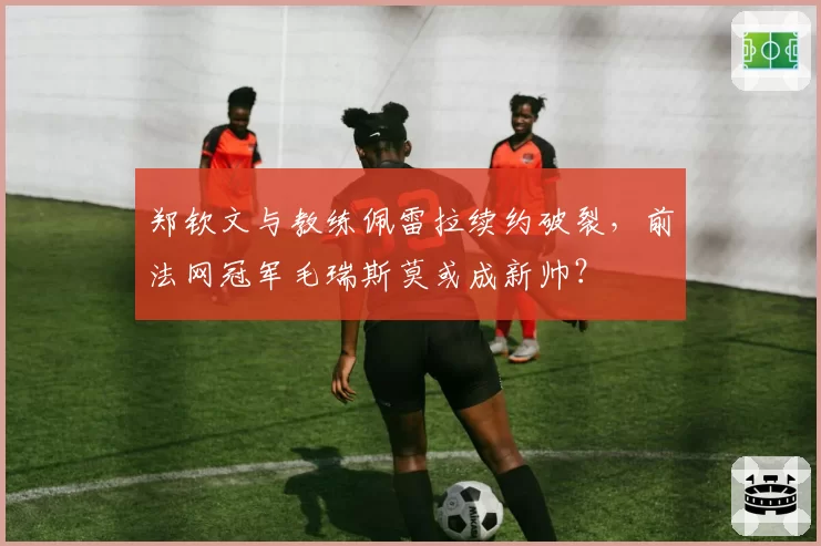 郑钦文与教练佩雷拉续约破裂，前法网冠军毛瑞斯莫或成新帅？
