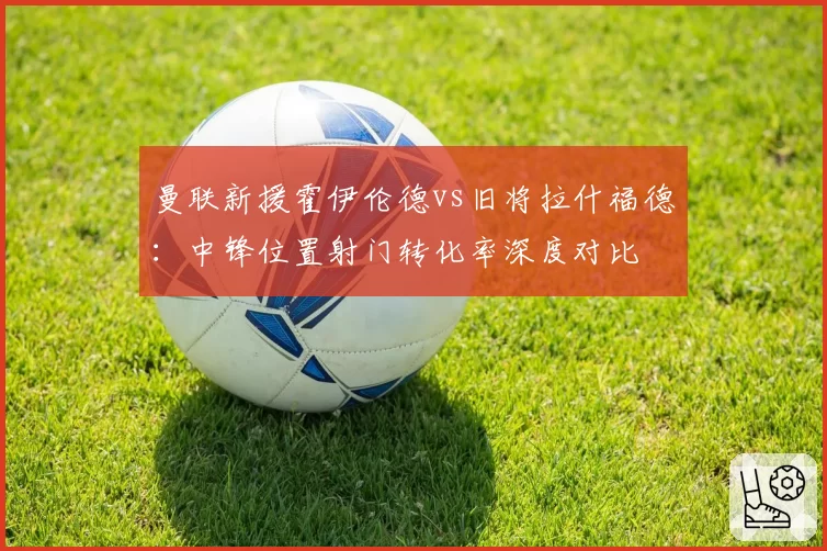 曼联新援霍伊伦德vs旧将拉什福德:中锋位置射门转化率深度对比