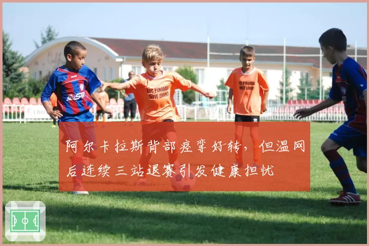 阿尔卡拉斯背部痉挛好转，但温网后连续三站退赛引发健康担忧