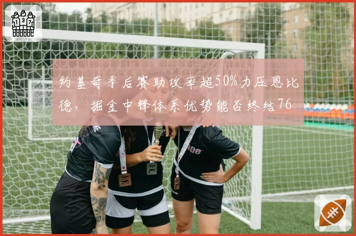 约基奇季后赛助攻率超50%力压恩比德，掘金中锋体系优势能否终结76人？