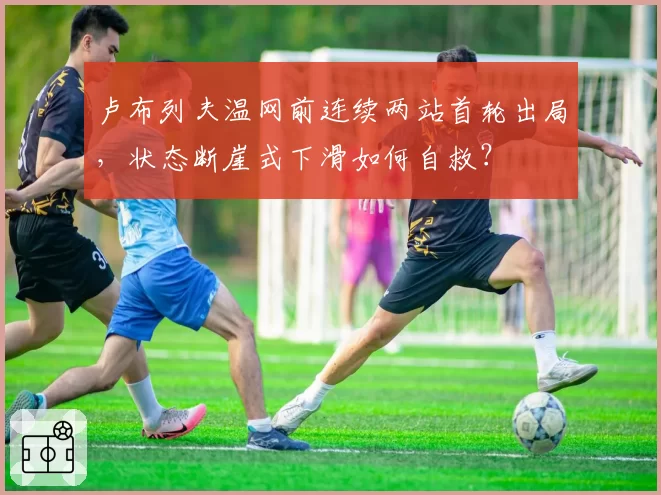 卢布列夫温网前连续两站首轮出局，状态断崖式下滑如何自救？