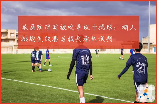浓眉防守时被吹争议干扰球，湖人挑战失败赛后裁判承认误判