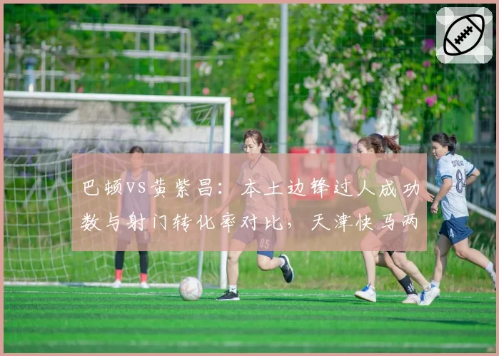 巴顿vs黄紫昌：本土边锋过人成功数与射门转化率对比，天津快马两项均领先
