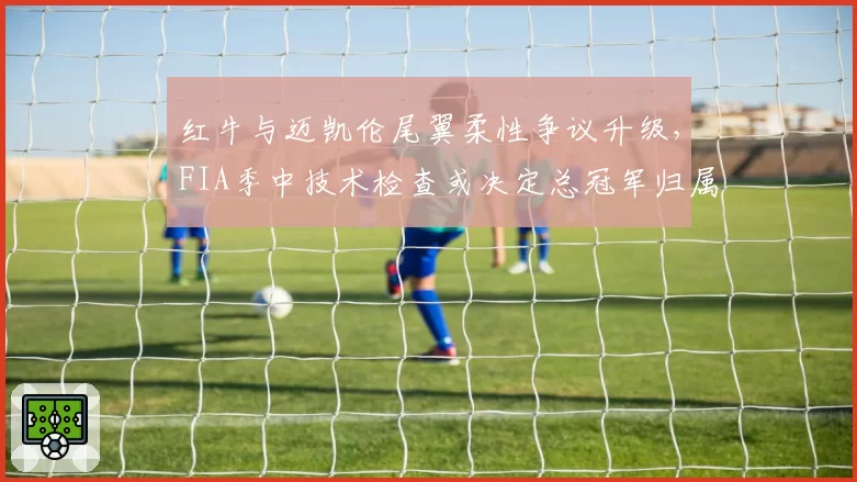 红牛与迈凯伦尾翼柔性争议升级，FIA季中技术检查或决定总冠军归属