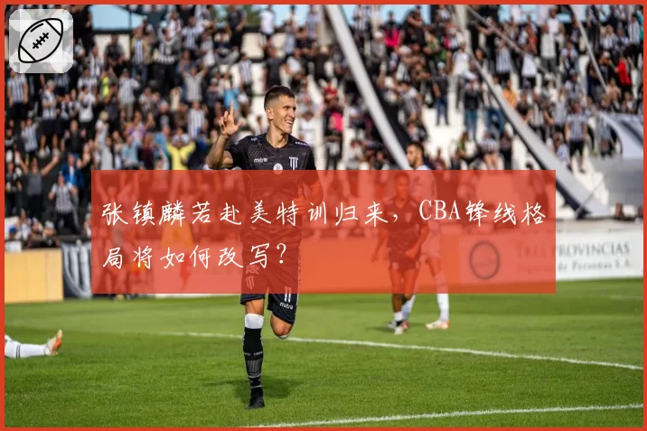 张镇麟若赴美特训归来，CBA锋线格局将如何改写？