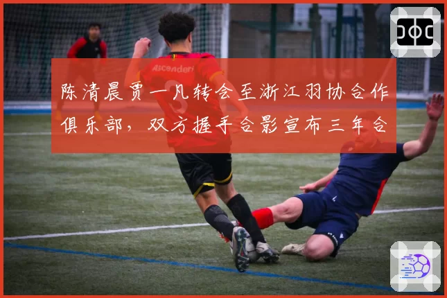 陈清晨贾一凡转会至浙江羽协合作俱乐部,双方握手合影宣布三年合作协议