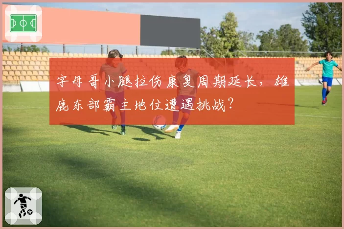 字母哥小腿拉伤康复周期延长，雄鹿东部霸主地位遭遇挑战？