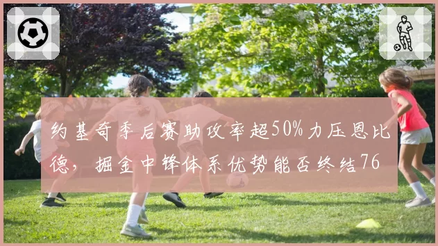 约基奇季后赛助攻率超50%力压恩比德，掘金中锋体系优势能否终结76人？