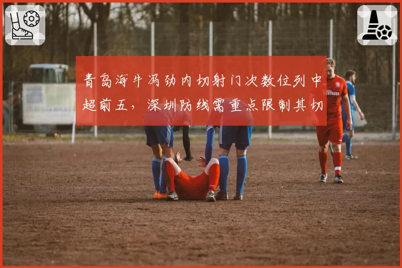 青岛海牛冯劲内切射门次数位列中超前五,深圳防线需重点限制其切入