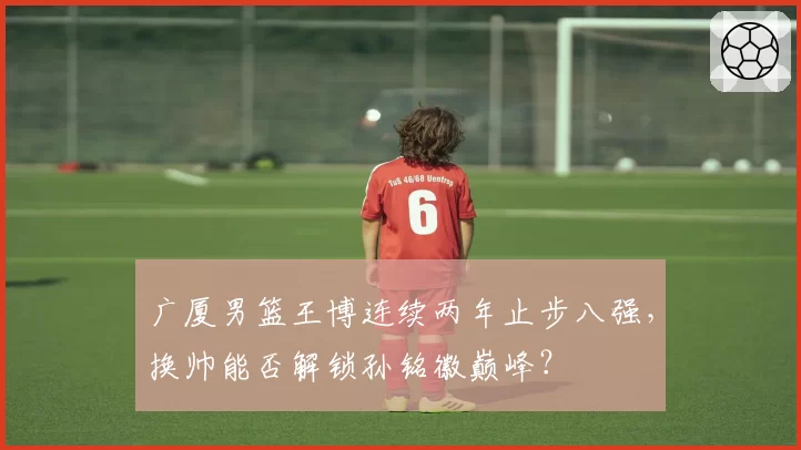 广厦男篮王博连续两年止步八强，换帅能否解锁孙铭徽巅峰？