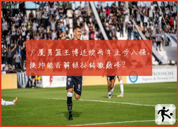 广厦男篮王博连续两年止步八强，换帅能否解锁孙铭徽巅峰？