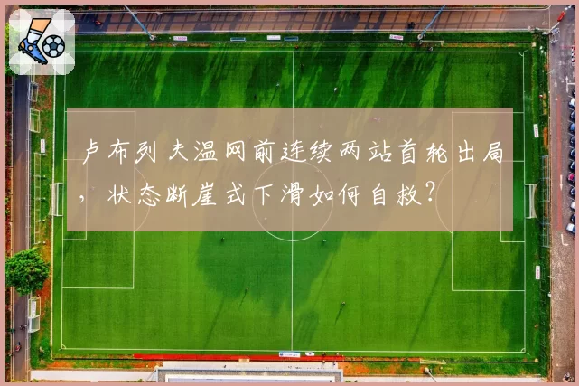 卢布列夫温网前连续两站首轮出局，状态断崖式下滑如何自救？