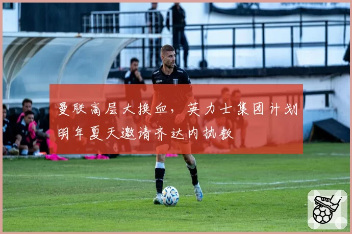 曼联高层大换血，英力士集团计划明年夏天邀请齐达内执教