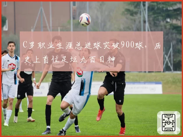 C罗职业生涯总进球突破900球，历史上首位足坛九百日神